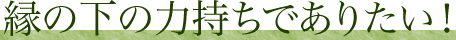 縁の下の力持ちでありたい!